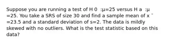 Suppose you are running a test of H 0 ​ :μ=25 versus H a ​ :μ ​ =25. You take a SRS of size 30 and find a sample mean of x ˉ =23.5 and a <a href='https://www.questionai.com/knowledge/kqGUr1Cldy-standard-deviation' class='anchor-knowledge'>standard deviation</a> of s=2. The data is mildly skewed with no outliers. What is <a href='https://www.questionai.com/knowledge/kzeQt8hpQB-the-test-statistic' class='anchor-knowledge'>the test statistic</a> based on this data?