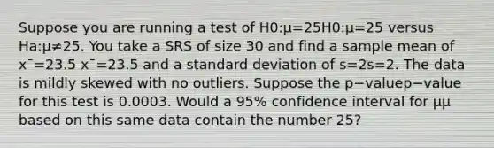 Suppose you are running a test of H0:μ=25H0​:μ=25 versus Ha:μ≠25. You take a SRS of size 30 and find a sample mean of xˉ=23.5 xˉ=23.5 and a <a href='https://www.questionai.com/knowledge/kqGUr1Cldy-standard-deviation' class='anchor-knowledge'>standard deviation</a> of s=2s=2. The data is mildly skewed with no outliers. Suppose the p−valuep−value for this test is 0.0003. Would a 95% confidence interval for μμ based on this same data contain the number 25?