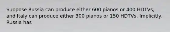 Suppose Russia can produce either 600 pianos or 400 HDTVs, and Italy can produce either 300 pianos or 150 HDTVs. Implicitly, Russia has