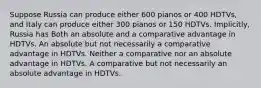 Suppose Russia can produce either 600 pianos or 400 HDTVs, and Italy can produce either 300 pianos or 150 HDTVs. Implicitly, Russia has Both an absolute and a comparative advantage in HDTVs. An absolute but not necessarily a comparative advantage in HDTVs. Neither a comparative nor an absolute advantage in HDTVs. A comparative but not necessarily an absolute advantage in HDTVs.