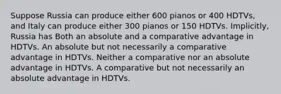 Suppose Russia can produce either 600 pianos or 400 HDTVs, and Italy can produce either 300 pianos or 150 HDTVs. Implicitly, Russia has Both an absolute and a comparative advantage in HDTVs. An absolute but not necessarily a comparative advantage in HDTVs. Neither a comparative nor an absolute advantage in HDTVs. A comparative but not necessarily an absolute advantage in HDTVs.