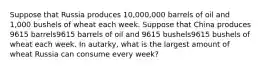 Suppose that Russia produces 10,000,000 barrels of oil and 1,000 bushels of wheat each week. Suppose that China produces 9615 barrels9615 barrels of oil and 9615 bushels9615 bushels of wheat each week. In autarky, what is the largest amount of wheat Russia can consume every week?