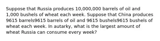 Suppose that Russia produces 10,000,000 barrels of oil and 1,000 bushels of wheat each week. Suppose that China produces 9615 barrels9615 barrels of oil and 9615 bushels9615 bushels of wheat each week. In autarky, what is the largest amount of wheat Russia can consume every week?