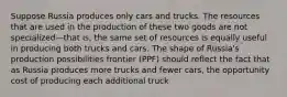 Suppose Russia produces only cars and trucks. The resources that are used in the production of these two goods are not specialized—that is, the same set of resources is equally useful in producing both trucks and cars. The shape of Russia's production possibilities frontier (PPF) should reflect the fact that as Russia produces more trucks and fewer cars, the opportunity cost of producing each additional truck