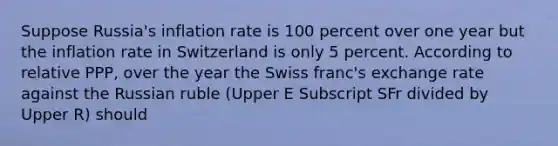 Suppose​ Russia's inflation rate is 100 percent over one year but the inflation rate in Switzerland is only 5 percent. According to relative​ PPP, over the year the Swiss​ franc's exchange rate against the Russian ruble ​(Upper E Subscript SFr divided by Upper R​) should