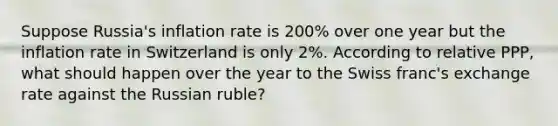 Suppose Russia's inflation rate is 200% over one year but the inflation rate in Switzerland is only 2%. According to relative PPP, what should happen over the year to the Swiss franc's exchange rate against the Russian ruble?