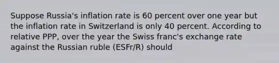 Suppose​ Russia's inflation rate is 60 percent over one year but the inflation rate in Switzerland is only 40 percent. According to relative​ PPP, over the year the Swiss​ franc's exchange rate against the Russian ruble (ESFr/R​) should