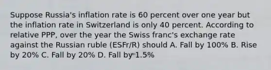 Suppose​ Russia's inflation rate is 60 percent over one year but the inflation rate in Switzerland is only 40 percent. According to relative​ PPP, over the year the Swiss​ franc's exchange rate against the Russian ruble (ESFr/R​) should A. Fall by 100% B. Rise by 20% C. Fall by 20% D. Fall by 1.5%