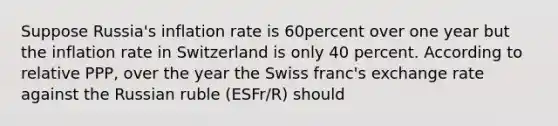 Suppose​ Russia's inflation rate is 60percent over one year but the inflation rate in Switzerland is only 40 percent. According to relative​ PPP, over the year the Swiss​ franc's exchange rate against the Russian ruble (ESFr/R​) should