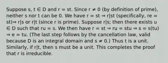 Suppose s, t ∈ D and r = st. Since r ≠ 0 (by definition of prime), neither s nor t can be 0. We have r = st ⇒ r|st (specifically, re = st)⇒ r|s or r|t (since r is prime). Suppose r|s; then there exists u ∈ D such that ru = s. We then have r = st ⇒ ru = stu ⇒ s = s(tu) ⇒ e = tu. (The last step follows by the cancellation law, valid because D is an integral domain and s ≠ 0.) Thus t is a unit. Similarly, if r|t, then s must be a unit. This completes the proof that r is irreducible.