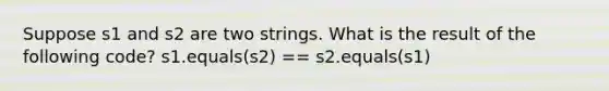 Suppose s1 and s2 are two strings. What is the result of the following code? s1.equals(s2) == s2.equals(s1)