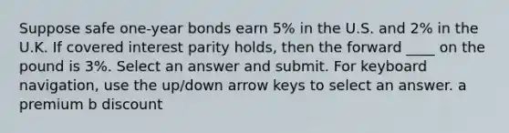 Suppose safe one-year bonds earn 5% in the U.S. and 2% in the U.K. If covered interest parity holds, then the forward ____ on the pound is 3%. Select an answer and submit. For keyboard navigation, use the up/down arrow keys to select an answer. a premium b discount