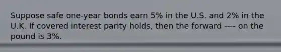 Suppose safe one-year bonds earn 5% in the U.S. and 2% in the U.K. If covered interest parity holds, then the forward ---- on the pound is 3%.