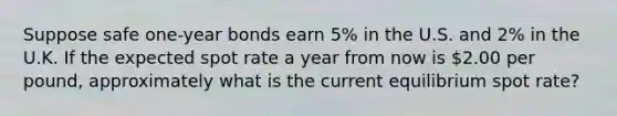 Suppose safe one-year bonds earn 5% in the U.S. and 2% in the U.K. If the expected spot rate a year from now is 2.00 per pound, approximately what is the current equilibrium spot rate?