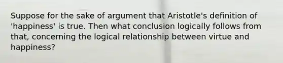 Suppose for the sake of argument that Aristotle's definition of 'happiness' is true. Then what conclusion logically follows from that, concerning the logical relationship between virtue and happiness?