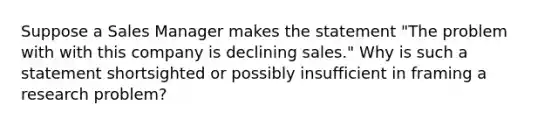 Suppose a Sales Manager makes the statement "The problem with with this company is declining sales." Why is such a statement shortsighted or possibly insufficient in framing a research problem?