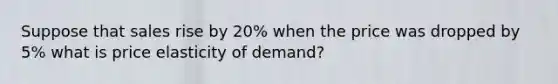 Suppose that sales rise by 20% when the price was dropped by 5% what is price elasticity of demand?