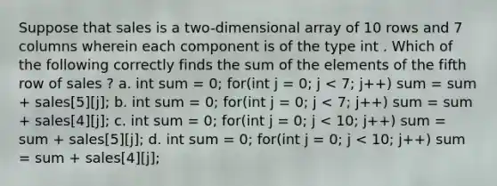 Suppose that sales is a two-dimensional array of 10 rows and 7 columns wherein each component is of the type int . Which of the following correctly finds the sum of the elements of the fifth row of sales ? a. int sum = 0; for(int j = 0; j < 7; j++) sum = sum + sales[5][j]; b. int sum = 0; for(int j = 0; j < 7; j++) sum = sum + sales[4][j]; c. int sum = 0; for(int j = 0; j < 10; j++) sum = sum + sales[5][j]; d. int sum = 0; for(int j = 0; j < 10; j++) sum = sum + sales[4][j];