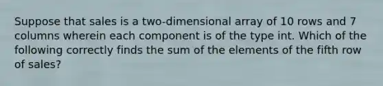 Suppose that sales is a two-dimensional array of 10 rows and 7 columns wherein each component is of the type int. Which of the following correctly finds the sum of the elements of the fifth row of sales?