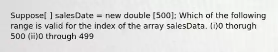 Suppose[ ] salesDate = new double [500]; Which of the following range is valid for the index of the array salesData. (i)0 thorugh 500 (ii)0 through 499