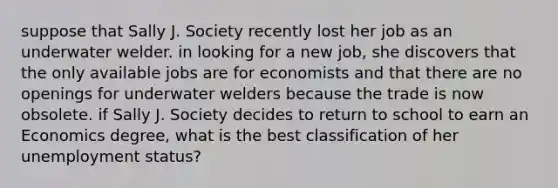 suppose that Sally J. Society recently lost her job as an underwater welder. in looking for a new​ job, she discovers that the only available jobs are for economists and that there are no openings for underwater welders because the trade is now obsolete. if Sally J. Society decides to return to school to earn an Economics​ degree, what is the best classification of her unemployment​ status?