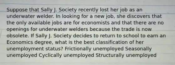 Suppose that Sally J. Society recently lost her job as an underwater welder. In looking for a new​ job, she discovers that the only available jobs are for economists and that there are no openings for underwater welders because the trade is now obsolete. If Sally J. Society decides to return to school to earn an Economics​ degree, what is the best classification of her unemployment​ status? Frictionally unemployed Seasonally unemployed Cyclically unemployed Structurally unemployed