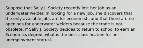 Suppose that Sally J. Society recently lost her job as an underwater welder. In looking for a new job, she discovers that the only available jobs are for economists and that there are no openings for underwater welders because the trade is not obsolete. If Sally J. Society decides to return to school to earn an Economics degree, what is the best classification for her unemployment status?