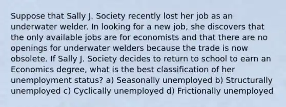 Suppose that Sally J. Society recently lost her job as an underwater welder. In looking for a new job, she discovers that the only available jobs are for economists and that there are no openings for underwater welders because the trade is now obsolete. If Sally J. Society decides to return to school to earn an Economics degree, what is the best classification of her unemployment status? a) Seasonally unemployed b) Structurally unemployed c) Cyclically unemployed d) Frictionally unemployed