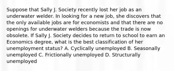 Suppose that Sally J. Society recently lost her job as an underwater welder. In looking for a new​ job, she discovers that the only available jobs are for economists and that there are no openings for underwater welders because the trade is now obsolete. If Sally J. Society decides to return to school to earn an Economics​ degree, what is the best classification of her unemployment​ status? A. Cyclically unemployed B. Seasonally unemployed C. Frictionally unemployed D. Structurally unemployed