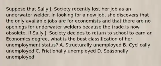 Suppose that Sally J. Society recently lost her job as an underwater welder. In looking for a new​ job, she discovers that the only available jobs are for economists and that there are no openings for underwater welders because the trade is now obsolete. If Sally J. Society decides to return to school to earn an Economics​ degree, what is the best classification of her unemployment​ status? A. Structurally unemployed B. Cyclically unemployed C. Frictionally unemployed D. Seasonally unemployed