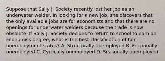 Suppose that Sally J. Society recently lost her job as an underwater welder. In looking for a new​ job, she discovers that the only available jobs are for economists and that there are no openings for underwater welders because the trade is now obsolete. If Sally J. Society decides to return to school to earn an Economics​ degree, what is the best classification of her unemployment​ status? A. Structurally unemployed B. Frictionally unemployed C. Cyclically unemployed D. Seasonally unemployed