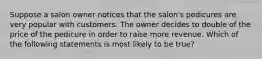 Suppose a salon owner notices that the salon's pedicures are very popular with customers. The owner decides to double of the price of the pedicure in order to raise more revenue. Which of the following statements is most likely to be true?