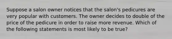 Suppose a salon owner notices that the salon's pedicures are very popular with customers. The owner decides to double of the price of the pedicure in order to raise more revenue. Which of the following statements is most likely to be true?