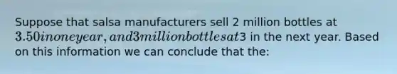 Suppose that salsa manufacturers sell 2 million bottles at 3.50 in one year, and 3 million bottles at3 in the next year. Based on this information we can conclude that the: