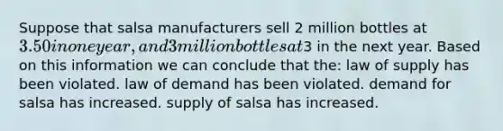 Suppose that salsa manufacturers sell 2 million bottles at 3.50 in one year, and 3 million bottles at3 in the next year. Based on this information we can conclude that the: law of supply has been violated. law of demand has been violated. demand for salsa has increased. supply of salsa has increased.