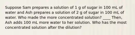 Suppose Sam prepares a solution of 1 g of sugar in 100 mL of water and Ash prepares a solution of 2 g of sugar in 100 mL of water. Who made the more concentrated solution? ____ Then, Ash adds 100 mL more water to her solution. Who has the most concentrated solution after the dilution?