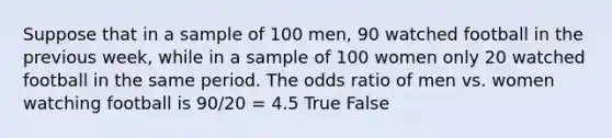 Suppose that in a sample of 100 men, 90 watched football in the previous week, while in a sample of 100 women only 20 watched football in the same period. The odds ratio of men vs. women watching football is 90/20 = 4.5 True False