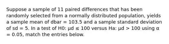 Suppose a sample of 11 paired differences that has been randomly selected from a normally distributed population, yields a sample mean of dbar = 103.5 and a sample standard deviation of sd = 5. In a test of H0: μd ≤ 100 versus Ha: μd > 100 using α = 0.05, match the entries below.