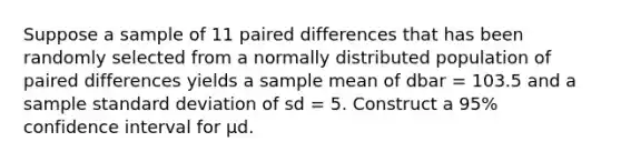 Suppose a sample of 11 paired differences that has been randomly selected from a normally distributed population of paired differences yields a sample mean of dbar = 103.5 and a sample standard deviation of sd = 5. Construct a 95% confidence interval for μd.