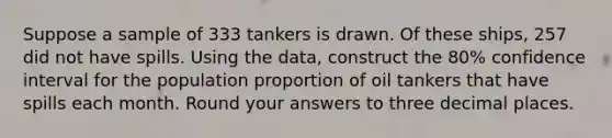 Suppose a sample of 333 tankers is drawn. Of these ships, 257 did not have spills. Using the data, construct the 80% confidence interval for the population proportion of oil tankers that have spills each month. Round your answers to three decimal places.