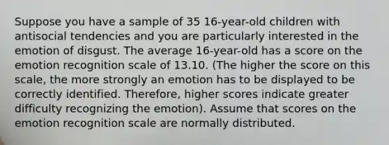 Suppose you have a sample of 35 16-year-old children with antisocial tendencies and you are particularly interested in the emotion of disgust. The average 16-year-old has a score on the emotion recognition scale of 13.10. (The higher the score on this scale, the more strongly an emotion has to be displayed to be correctly identified. Therefore, higher scores indicate greater difficulty recognizing the emotion). Assume that scores on the emotion recognition scale are normally distributed.