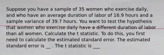 Suppose you have a sample of 35 women who exercise daily, and who have an average duration of labor of 16.9 hours and a <a href='https://www.questionai.com/knowledge/kKPm4DaUPs-sample-variance' class='anchor-knowledge'>sample variance</a> of 39.7 hours. You want to test the hypothesis that women who exercise daily have a different duration of labor than all women. Calculate the t statistic. To do this, you first need to calculate the estimated standard error. The estimated standard error is __ . The t statistic is ___