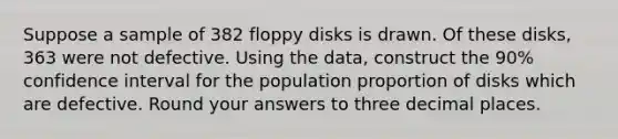 Suppose a sample of 382 floppy disks is drawn. Of these disks, 363 were not defective. Using the data, construct the 90% confidence interval for the population proportion of disks which are defective. Round your answers to three decimal places.