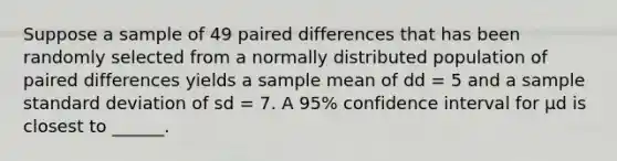 Suppose a sample of 49 paired differences that has been randomly selected from a normally distributed population of paired differences yields a sample mean of dd = 5 and a sample standard deviation of sd = 7. A 95% confidence interval for μd is closest to ______.