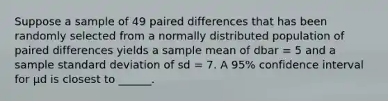 Suppose a sample of 49 paired differences that has been randomly selected from a normally distributed population of paired differences yields a sample mean of dbar = 5 and a sample standard deviation of sd = 7. A 95% confidence interval for μd is closest to ______.