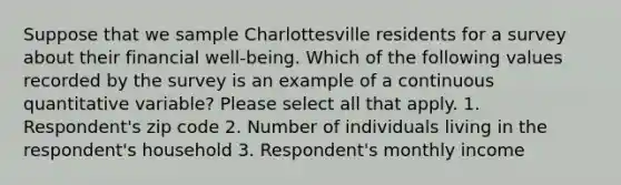 Suppose that we sample Charlottesville residents for a survey about their financial well-being. Which of the following values recorded by the survey is an example of a continuous quantitative variable? Please select all that apply. 1. Respondent's zip code 2. Number of individuals living in the respondent's household 3. Respondent's monthly income