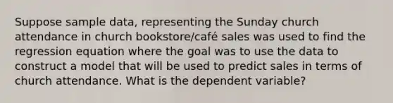 Suppose sample data, representing the Sunday church attendance in church bookstore/café sales was used to find the regression equation where the goal was to use the data to construct a model that will be used to predict sales in terms of church attendance. What is the dependent variable?