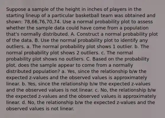 Suppose a sample of the height in inches of players in the starting lineup of a particular basketball team was obtained and shown: 78,66,76,70,74. Use a normal probability plot to assess whether the sample data could have come from a population that's normally distributed. A. Construct a normal probability plot of the data. B. Use the normal probability plot to identify any outliers. a. The normal probability plot shows 1 outlier. b. The normal probability plot shows 2 outliers. c. The normal probability plot shows no outliers. C. Based on the probability plot, does the sample appear to come from a normally distributed population? a. Yes, since the relationship b/w the expected z-values and the observed values is approximately linear. b. Yes, since the relationship b/w the expected z-values and the observed values is not linear. c. No, the relationship b/w the expected z-values and the observed values is approximately linear. d. No, the relationship b/w the expected z-values and the observed values is not linear.