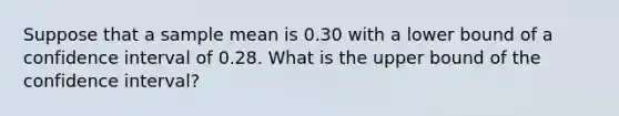 Suppose that a sample mean is 0.30 with a lower bound of a confidence interval of 0.28. What is the upper bound of the confidence interval?