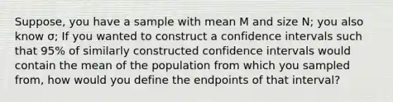 Suppose, you have a sample with mean M and size N; you also know σ; If you wanted to construct a confidence intervals such that 95% of similarly constructed confidence intervals would contain the mean of the population from which you sampled from, how would you define the endpoints of that interval?